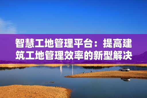 智慧工地管理平臺：提高建筑工地管理效率的新型解決方案