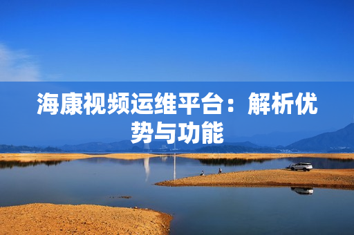 海康視頻運維平臺：解析優勢與功能