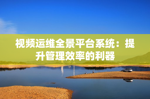 視頻運維全景平臺系統：提升管理效率的利器